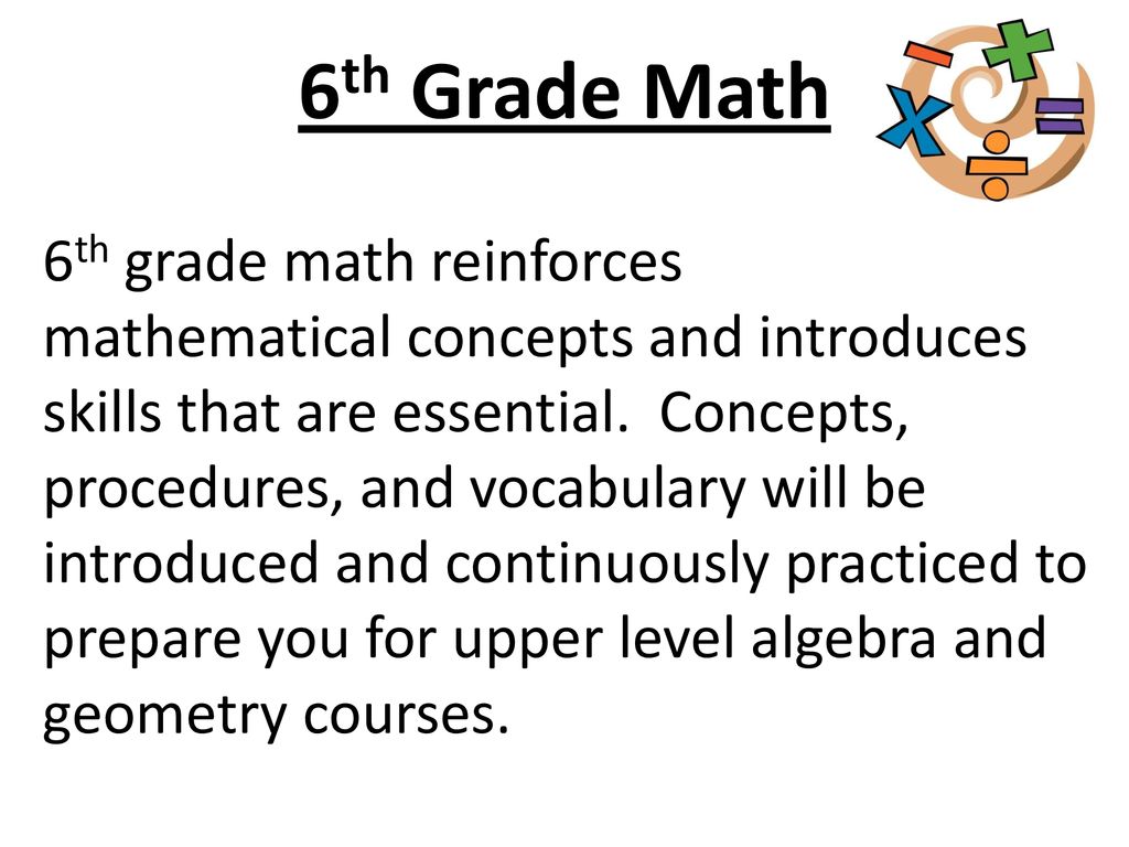 mathematical concepts and introduces skills that are essential. Concepts, procedures, and vocabulary will be introduced and continuously practiced to prepare you for upper level algebra and geometry courses. 6th Grade Math 6th grade math reinforces