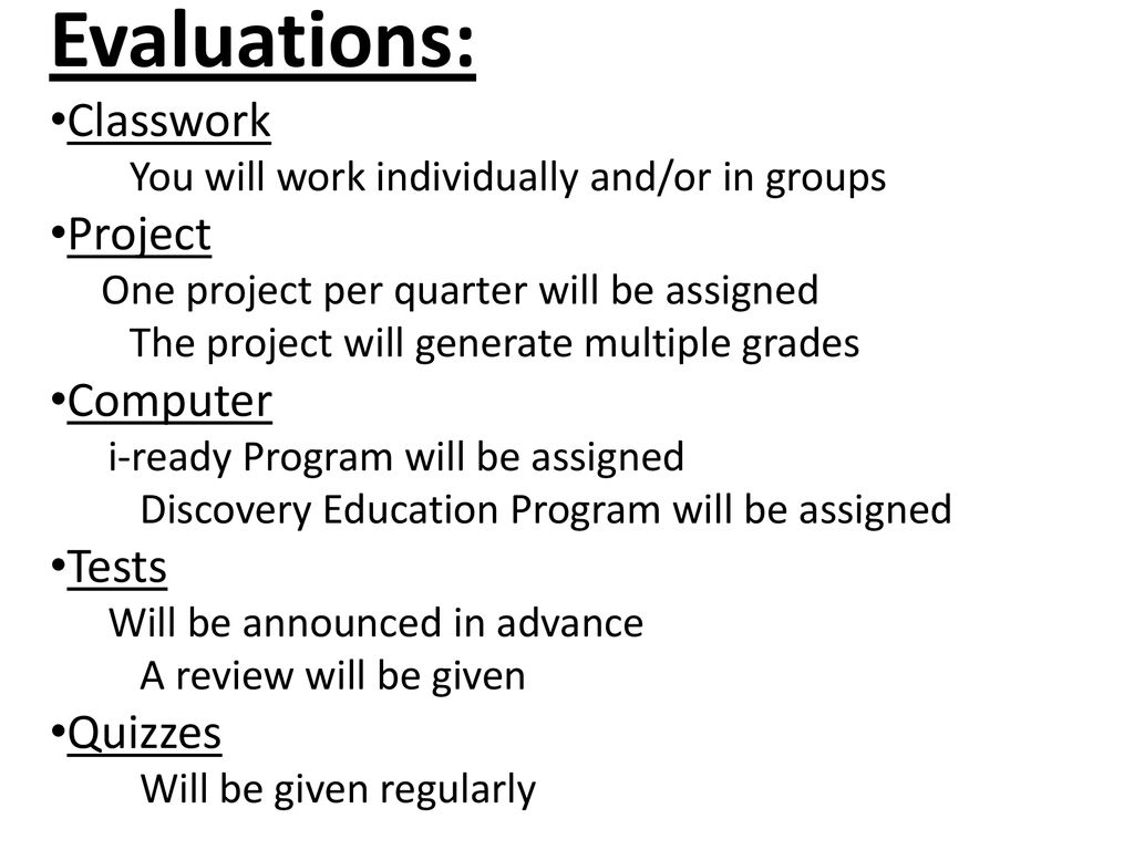 You will work individually and/or in groups. Project. One project per quarter will be assigned. The project will generate multiple grades. Computer. i-ready Program will be assigned. Discovery Education Program will be assigned. Tests. Will be announced in advance. A review will be given. Quizzes. Will be given regularly. Evaluations: Classwork Project Computer Tests Quizzes