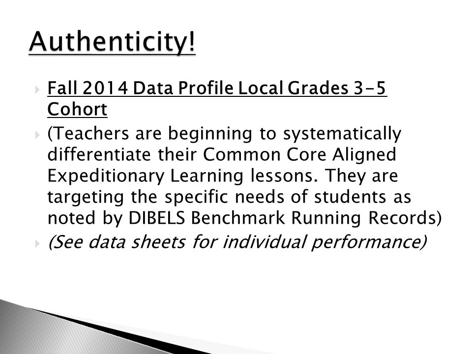 (Teachers are beginning to systematically differentiate their Common Core Aligned Expeditionary Learning lessons. They are targeting the specific needs of students as noted by DIBELS Benchmark Running Records) (See data sheets for individual performance) Authenticity! Fall 2014 Data Profile Local Grades 3-5 Cohort